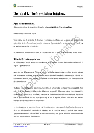 Aplicaciones Informáticas                                                              Pág. [ 1 ]



Unidad I. Informática básica.

¿Qué es la informática?
El término proviene de la contracción de las palabras INFORmación y autoMATICA.


Por lo tanto podemos decir que:


"Informática es el conjunto de técnicas y métodos científicos que se ocupa del tratamiento
automático de la información, entendida ésta como el soporte de los conocimientos del hombre y
de la comunicación de los mismos".


La Informática contempla no sólo la información en sí, sino el tratamiento de la misma.


Historia De La Computación
La computadora es un dispositivo electrónico que permite realizar operaciones aritméticas y
lógicas a gran velocidad.


Cerca del año 3000 antes de Cristo, el hombre utilizaba sus dedos para realizar las operaciones
más sencillas. La compra y venta de objetos y los trueques impulsaron a los egipcios a inventar un
contador en la arena, con piedras. Esas piedras estaban en correspondencia con los objetos que
se querían contar.


El ábaco, inventado por los babilonios, fue utilizado sobre todo por los chinos unos 2000 años
antes de Cristo. Revolucionó la técnica del conteo y permitió al hombre realizar operaciones con
varias cifras y a velocidad asombrosa. Se trata de un rudimentario sistema de varillas y cuentas
que se utilizó durante muchos siglos y aún hoy se usa en algunos pueblos de oriente. En la edad
media el ábaco era utilizado en toda Europa.


De pronto ocurrió un acontecimiento muy importante: los árabes, desde España difundieron una
serie de conocimientos matemáticos basados en el Sistema Métrico Decimal que habían
aprendido en la India. Los europeos no sólo lo asimilaron, sino que lo aplicaron en innumerables
cálculos, especialmente astronómicos.



Lcdo. Euler V. Terán Yépez                 Ver. 2012                    Informática Básica. Unidad I
www.krauserwin.info
 