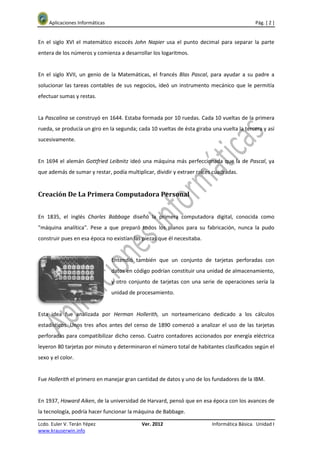 Aplicaciones Informáticas                                                               Pág. [ 2 ]


En el siglo XVI el matemático escocés John Napier usa el punto decimal para separar la parte
entera de los números y comienza a desarrollar los logaritmos.


En el siglo XVII, un genio de la Matemáticas, el francés Blas Pascal, para ayudar a su padre a
solucionar las tareas contables de sus negocios, ideó un instrumento mecánico que le permitía
efectuar sumas y restas.


La Pascalina se construyó en 1644. Estaba formada por 10 ruedas. Cada 10 vueltas de la primera
rueda, se producía un giro en la segunda; cada 10 vueltas de ésta giraba una vuelta la tercera y así
sucesivamente.


En 1694 el alemán Gottfried Leibnitz ideó una máquina más perfeccionada que la de Pascal, ya
que además de sumar y restar, podía multiplicar, dividir y extraer raíces cuadradas.


Creación De La Primera Computadora Personal


En 1835, el inglés Charles Babbage diseñó la primera computadora digital, conocida como
"máquina analítica". Pese a que preparó todos los planos para su fabricación, nunca la pudo
construir pues en esa época no existían las piezas que él necesitaba.


                                Entendió también que un conjunto de tarjetas perforadas con
                                datos en código podrían constituir una unidad de almacenamiento,
                                y otro conjunto de tarjetas con una serie de operaciones sería la
                                unidad de procesamiento.


Esta idea fue analizada por Herman Hollerith, un norteamericano dedicado a los cálculos
estadísticos. Unos tres años antes del censo de 1890 comenzó a analizar el uso de las tarjetas
perforadas para compatibilizar dicho censo. Cuatro contadores accionados por energía eléctrica
leyeron 80 tarjetas por minuto y determinaron el número total de habitantes clasificados según el
sexo y el color.


Fue Hollerith el primero en manejar gran cantidad de datos y uno de los fundadores de la IBM.


En 1937, Howard Aiken, de la universidad de Harvard, pensó que en esa época con los avances de
la tecnología, podría hacer funcionar la máquina de Babbage.

Lcdo. Euler V. Terán Yépez                  Ver. 2012                    Informática Básica. Unidad I
www.krauserwin.info
 
