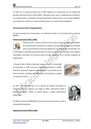 Aplicaciones Informáticas                                                                Pág. [ 3 ]


En 1939, con un grupo de técnicos de la IBM, trabajó en la construcción de una máquina de
grandes dimensiones que se llamó MARX I. Realizaba sumas, restas, multiplicaciones y divisiones.
La entrada de datos se realizaba con tarjetas perforadas. Posteriormente, se construyó la MARX II,
que realizaba los cálculos con mayor velocidad, gracias a un sistema electromagnético.



Generaciones De Computadoras

Se llama Generación de computadoras a las diferentes etapas en la evolución de las máquinas
digitales.

Primera Generación (1951 a 1958).
                Abarca de 1945 a 1955 y se llama la de los tubos de vacío y tableros enchufables.
                Se caracterizó por la presencia de máquinas muy grandes y pesadas que utilizaban
                para su funcionamiento cientos de válvulas de vacío y programas almacenados. Por
su tecnología, la velocidad de procesamiento las hacía muy lentas. Conmutadores sobre tableros
enchufables controlaban las funciones básicas de esas máquinas. No se conocían lenguajes de
programación.


J. Presper Eckert y William Mauchley construyeron en la Universidad
de Pensilvania en 1946, la primera calculadora electrónica, la ENIAC
(Electronic Numerical Integrator And Calculator). Fue utilizada por los
físicos nucleares, realizaba unos 5000 cálculos por segundo y ocupaba
un espacio de 150 m2.




En 1947, John Von Neumann, en el Instituto de Estudios Avanzados en
Princeton, ideó una máquina, que luego en 1952, construyeron Eckert y
Mauchly, la EDVAC. Utilizó el sistema binario y estaba interiormente
programada.


En 1948 se inventó el TRANSISTOR, que revolucionó la producción y uso de la
computadora electrónica.


Segunda Generación (1959 a 1964).




Lcdo. Euler V. Terán Yépez                 Ver. 2012                      Informática Básica. Unidad I
www.krauserwin.info
 