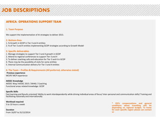 IGN: OPERATIONS SUPPORT TEAM (there are 2 positions for this region – 1 OGCDP and 1 OGIP)
1. Team Purpose
We support the implementation of AI strategies to deliver 2015.
2. Bottom-lines
1. % Growth in OGIP in Tier 1 and 2 entities
2. % of Tier 1 and 2 entities implementing OGIP strategies
3. Specific deliverables
1. Manage strategies to support Tier 1 and 2 in oGIP
2. Attend to regional conferences to support Tier 1 and 2
3. To deliver coaching calls and education for Tier 1 and 2 (OGIP)
4. There may be the possibility of visits for some entities
4. The Team – Profiles & Requirements (All preferred, otherwise stated)
Previous experience
MCVP/ MCP experience
AIESEC Knowledge
AIESEC Way/ AIESEC 2015 / BHAG / Coaching
Functional areas related knowledge: OGIP
Specific Skills
Fast learning and Results oriented/ Ability to work interdependently while driving individual areas of focus/ Inter-personal and communication skills/ Training and
facilitating nationally and internationally
Workload required
5 to 10 hours a week
Duration
From 16/07 to 31/12/2014
JOB DESCRIPTIONS
* OSTs compensations and general
conditions about travelling will be
depending on ragional budget. To know
for each specific region please can contact
us
 