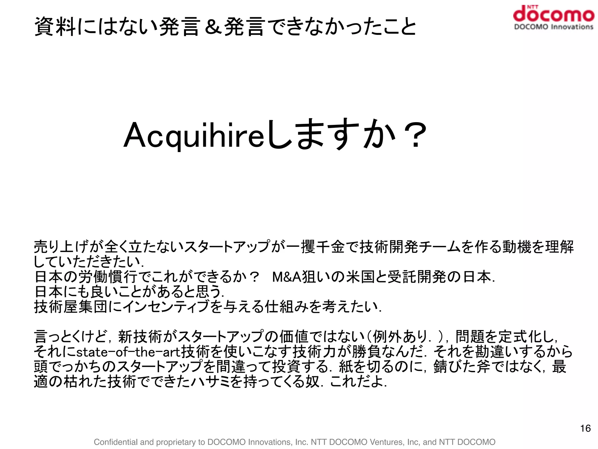 Confidential and proprietary to DOCOMO Innovations, Inc. NTT DOCOMO Ventures, Inc, and NTT DOCOMO
資料にはない発言＆発言できなかったこと
16
Acquihireしますか？
売り上げが全く立たないスタートアップが一攫千金で技術開発チームを作る動機を理解
していただきたい．
日本の労働慣行でこれができるか？　M&A狙いの米国と受託開発の日本．
日本にも良いことがあると思う．
技術屋集団にインセンティブを与える仕組みを考えたい．
言っとくけど，新技術がスタートアップの価値ではない（例外あり．），問題を定式化し，
それにstate-of-the-art技術を使いこなす技術力が勝負なんだ．それを勘違いするから
頭でっかちのスタートアップを間違って投資する．紙を切るのに，錆びた斧ではなく，最
適の枯れた技術でできたハサミを持ってくる奴．これだよ．
 