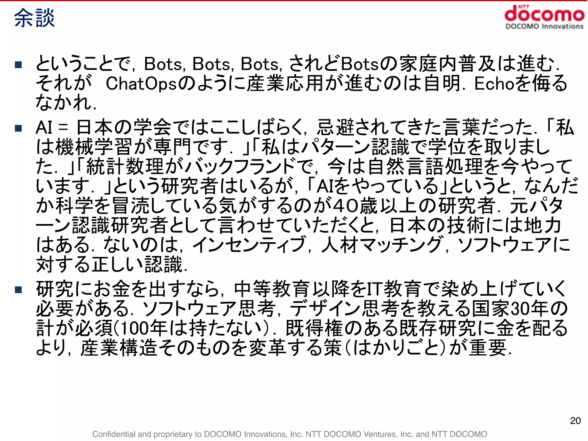 Confidential and proprietary to DOCOMO Innovations, Inc. NTT DOCOMO Ventures, Inc, and NTT DOCOMO
余談
■ ということで，Bots, Bots, Bots, されどBotsの家庭内普及は進む．
それが　ChatOpsのように産業応用が進むのは自明．Echoを侮る
なかれ．
■ AI = 日本の学会ではここしばらく，忌避されてきた言葉だった．「私
は機械学習が専門です．」「私はパターン認識で学位を取りまし
た．」「統計数理がバックフランドで，今は自然言語処理を今やって
います．」という研究者はいるが，「AIをやっている」というと，なんだ
か科学を冒涜している気がするのが４０歳以上の研究者．元パタ
ーン認識研究者として言わせていただくと，日本の技術には地力
はある．ないのは，インセンティブ，人材マッチング，ソフトウェアに
対する正しい認識．
■ 研究にお金を出すなら，中等教育以降をIT教育で染め上げていく
必要がある．ソフトウェア思考，デザイン思考を教える国家30年の
計が必須(100年は持たない）．既得権のある既存研究に金を配る
より，産業構造そのものを変革する策（はかりごと）が重要．
20
 