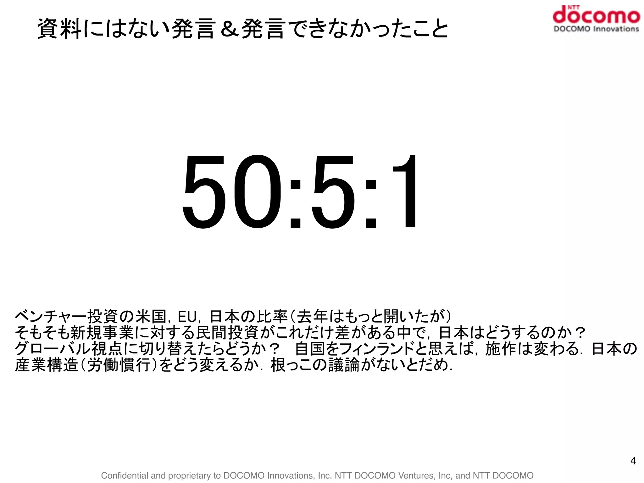 Confidential and proprietary to DOCOMO Innovations, Inc. NTT DOCOMO Ventures, Inc, and NTT DOCOMO
資料にはない発言＆発言できなかったこと
4
50:5:1
ベンチャー投資の米国，EU，日本の比率（去年はもっと開いたが）
そもそも新規事業に対する民間投資がこれだけ差がある中で，日本はどうするのか？
グローバル視点に切り替えたらどうか？　自国をフィンランドと思えば，施作は変わる．日本の
産業構造（労働慣行）をどう変えるか．根っこの議論がないとだめ．
 