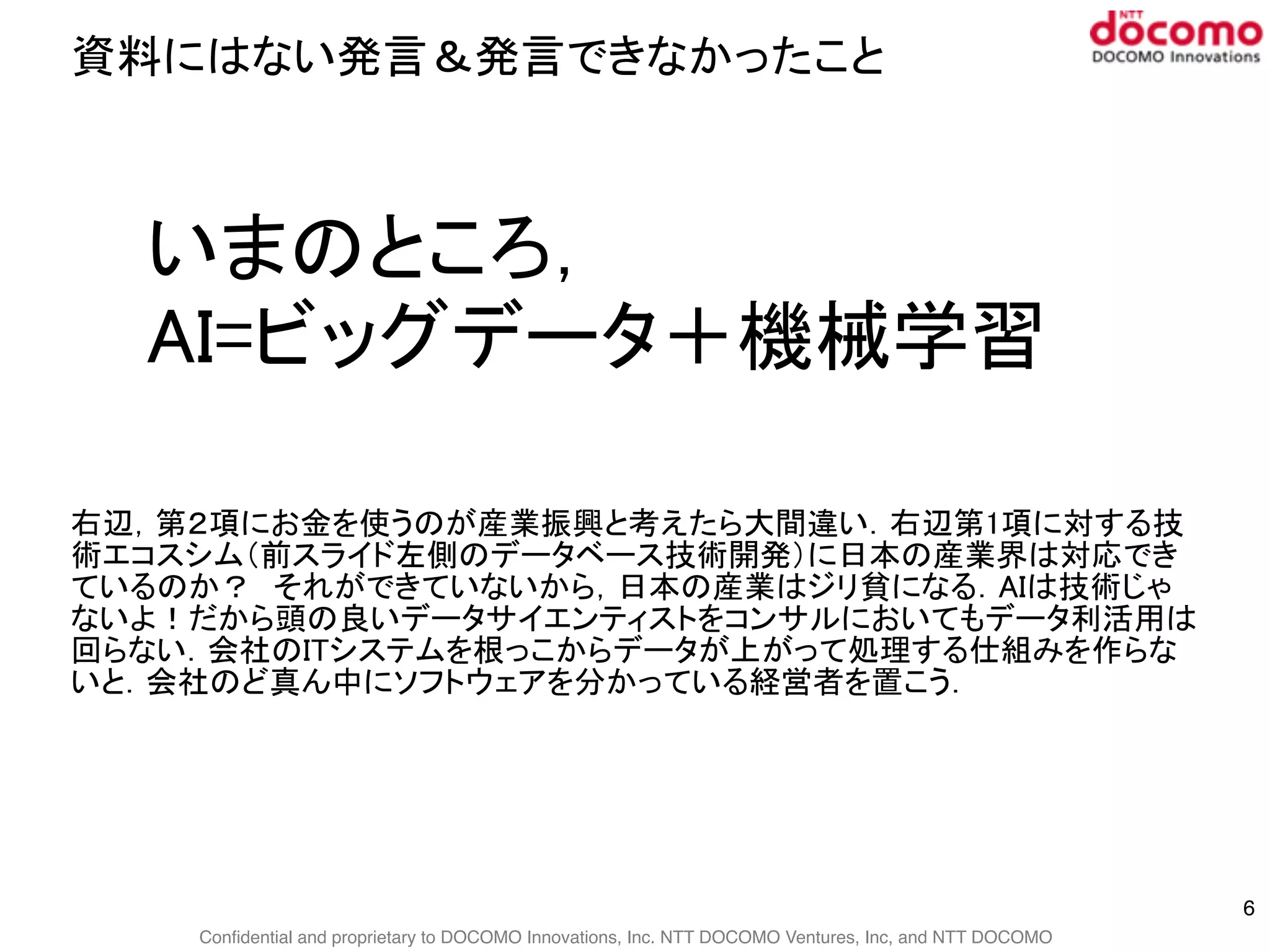 Confidential and proprietary to DOCOMO Innovations, Inc. NTT DOCOMO Ventures, Inc, and NTT DOCOMO
資料にはない発言＆発言できなかったこと
6
いまのところ，
AI=ビッグデータ＋機械学習
右辺，第２項にお金を使うのが産業振興と考えたら大間違い．右辺第1項に対する技
術エコスシム（前スライド左側のデータベース技術開発）に日本の産業界は対応でき
ているのか？　それができていないから，日本の産業はジリ貧になる．AIは技術じゃ
ないよ！だから頭の良いデータサイエンティストをコンサルにおいてもデータ利活用は
回らない．会社のITシステムを根っこからデータが上がって処理する仕組みを作らな
いと．会社のど真ん中にソフトウェアを分かっている経営者を置こう．
 