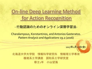 On-line Deep Learning Method
for Action Recognition
北海道大学大学院 情報科学研究科 情報理工学専攻
複雑系工学講座 調和系工学研究室
修士1年 小山望海
2017年1月27日(金)
- 行動認識のためのオンライン深層学習法-
Charalampous, Konstantinos, and Antonios Gasteratos.
Pattern Analysis and Applications 19.2 (2016)
 