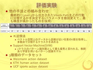 評価実験
 他の手法との組み合わせ
最終的にLevel-3から出力されたViterbi Pathをどの行動
に分類するかを決定する(パラメータを数回変えて、最
も精度が高かったものを採用)
 Ｋ近傍法
 ベクトル空間上のデータから距離が近い任意のK個を取得し、
多数決で分類するクラスタを決める
 Support Vector Machine(SVM)
 2クラスのパターン識別器として最も優秀と言われる、教師
あり学習を用いるパターン認識モデル
 3種類のデータセット
 Weizmann action dataset
 KTH human action dataset
 UCF sports action dataset
11
 