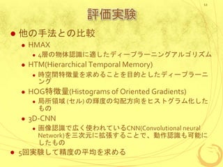 評価実験
 他の手法との比較
 HMAX
 4層の物体認識に適したディープラーニングアルゴリズム
 HTM(Hierarchical Temporal Memory)
 時空間特徴量を求めることを目的としたディープラーニ
ング
 HOG特徴量(Histograms of Oriented Gradients)
 局所領域 (セル) の輝度の勾配方向をヒストグラム化した
もの
 3D-CNN
 画像認識で広く使われているCNN(Convolutional neural
Network)を三次元に拡張することで、動作認識も可能に
したもの
 5回実験して精度の平均を求める
12
 