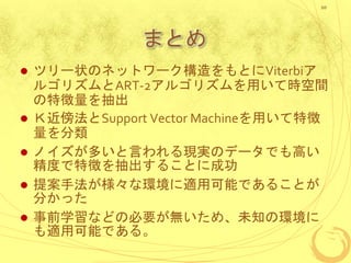 まとめ
 ツリー状のネットワーク構造をもとにViterbiア
ルゴリズムとART-2アルゴリズムを用いて時空間
の特徴量を抽出
 Ｋ近傍法とSupport Vector Machineを用いて特徴
量を分類
 ノイズが多いと言われる現実のデータでも高い
精度で特徴を抽出することに成功
 提案手法が様々な環境に適用可能であることが
分かった
 事前学習などの必要が無いため、未知の環境に
も適用可能である。
20
 