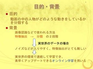 目的・背景
 目的
動画の中の人物がどのような動きをしているか
を分類する
 背景
画像認識などで使われる方法
特徴抽出 → 分類 の２段階
ノイズなどが入りやすく、特徴抽出がとても難しい
実世界の環境で連続して学習でき、
素早くアップデートできるオンライン学習を用いる
4
実世界のデータの場合
 