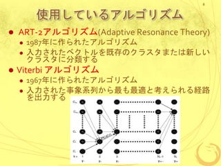使用しているアルゴリズム
 ART-2アルゴリズム(Adaptive Resonance Theory)
 1987年に作られたアルゴリズム
 入力されたベクトルを既存のクラスタまたは新しい
クラスタに分類する
 Viterbi アルゴリズム
 1967年に作られたアルゴリズム
 入力された事象系列から最も最適と考えられる経路
を出力する
8
 