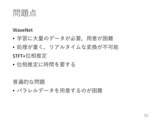 問題点
WaveNet
• 学習に大量のデータが必要，用意が困難
• 処理が重く，リアルタイムな変換が不可能
STFT+位相推定
• 位相推定に時間を要する
普遍的な問題
• パラレルデータを用意するのが困難
15
 