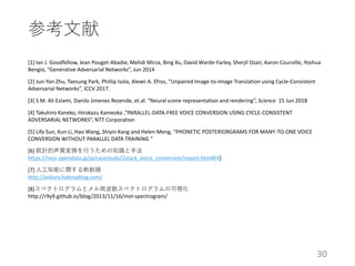 参考文献
[1] Ian J. Goodfellow, Jean Pouget-Abadie, Mehdi Mirza, Bing Xu, David Warde-Farley, Sherjil Ozair, Aaron Courville, Yoshua
Bengio, “Generative Adversarial Networks”, Jun 2014
[2] Jun-Yan Zhu, Taesung Park, Phillip Isola, Alexei A. Efros, ”Unpaired Image-to-Image Translation using Cycle-Consistent
Adversarial Networks”, ICCV 2017.
[3] S M. Ali Eslami, Danilo Jimenez Rezende, et.al. “Neural scene representation and rendering”, Science 15 Jun 2018
[4] Takuhiro Kaneko, Hirokazu Kameoka ,“PARALLEL-DATA-FREE VOICE CONVERSION USING CYCLE-CONSISTENT
ADVERSARIAL NETWORKS”, NTT Corporation
[5] Lifa Sun, Kun Li, Hao Wang, Shiyin Kang and Helen Meng, “PHONETIC POSTERIORGRAMS FOR MANY-TO-ONE VOICE
CONVERSION WITHOUT PARALLEL DATA TRAINING “
[6] 統計的声質変換を行うための知識と手法
https://nico-opendata.jp/ja/casestudy/2stack_voice_conversion/report.html#[4]
[7] 人工知能に関する断創録
http://aidiary.hatenablog.com/
[8]スペクトログラムとメル周波数スペクトログラムの可視化
http://r9y9.github.io/blog/2013/11/16/mel-spectrogram/
30
 