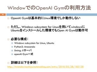 WindowǤOpenAI Gym÷
45
? OpenAI GymϻĤLinuxhǤʤ
? Windows subsystem for Linuxäwindows
Ubuntu򥤥󥹥ȩ`뤷hǤOpen AI Gymτ
? Ҫʘɣ
? Windows subsystem for Linux, Ubuntu
? Python3: Anaconda
? Xming: X`
? openAI Gymһʽ
? Ԕ¤գ
http://hirotaka-hachiya.hatenablog.com/entry/2018/05/28/185128
 