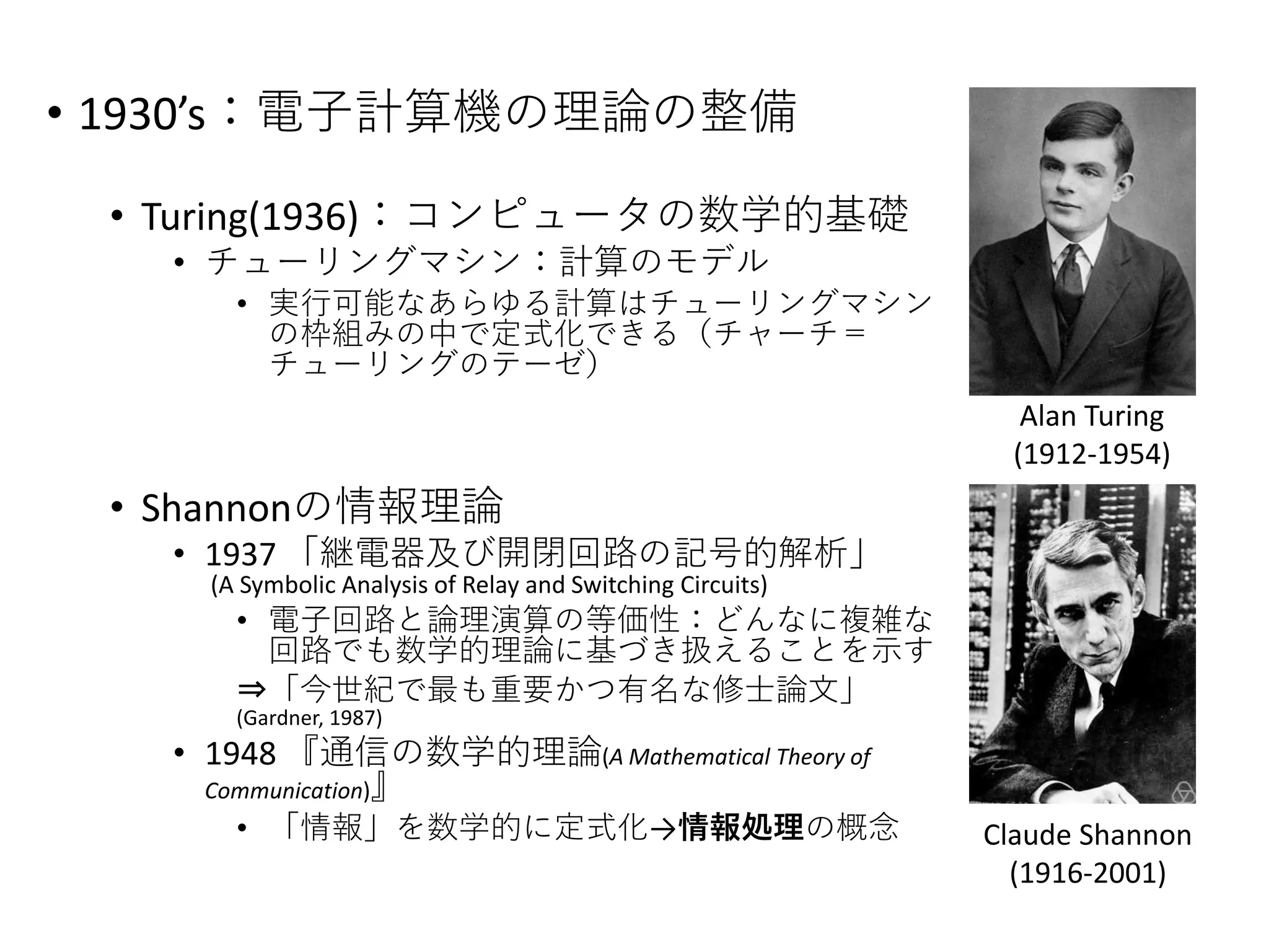• 1930’s：電子計算機の理論の整備
• Turing(1936)：コンピュータの数学的基礎
• チューリングマシン：計算のモデル
• 実行可能なあらゆる計算はチューリングマシン
の枠組みの中で定式化できる（チャーチ＝
チューリングのテーゼ）
• Shannonの情報理論
• 1937 「継電器及び開閉回路の記号的解析」
(A Symbolic Analysis of Relay and Switching Circuits)
• 電子回路と論理演算の等価性：どんなに複雑な
回路でも数学的理論に基づき扱えることを示す
⇒「今世紀で最も重要かつ有名な修士論文」
(Gardner, 1987)
• 1948 『通信の数学的理論(A Mathematical Theory of
Communication)』
• 「情報」を数学的に定式化→情報処理の概念
Alan Turing
(1912-1954)
Claude Shannon
(1916-2001)
 