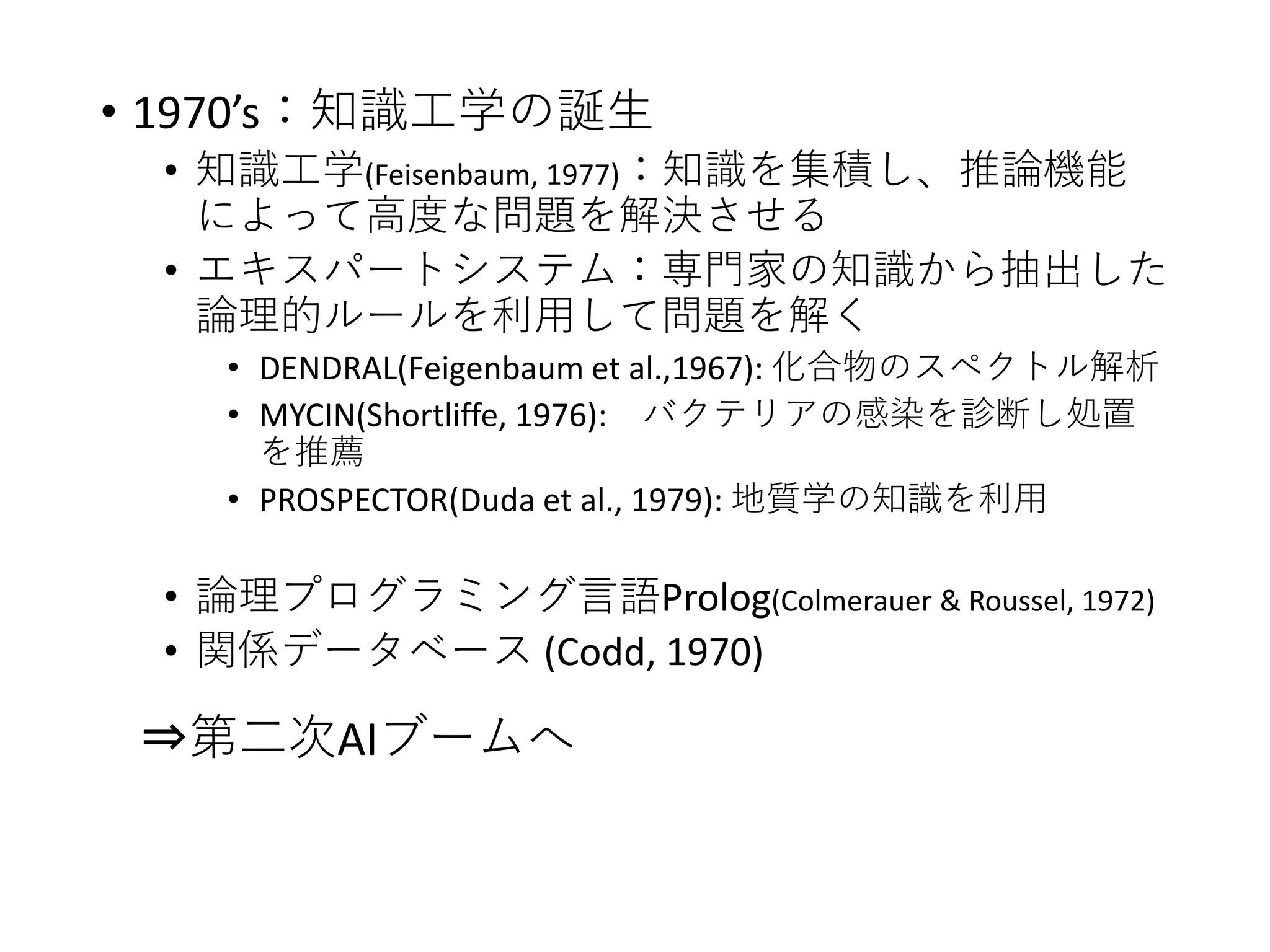 • 1970’s：知識工学の誕生
• 知識工学(Feisenbaum, 1977)：知識を集積し、推論機能
によって高度な問題を解決させる
• エキスパートシステム：専門家の知識から抽出した
論理的ルールを利用して問題を解く
• DENDRAL(Feigenbaum et al.,1967): 化合物のスペクトル解析
• MYCIN(Shortliffe, 1976): バクテリアの感染を診断し処置
を推薦
• PROSPECTOR(Duda et al., 1979): 地質学の知識を利用
• 論理プログラミング言語Prolog(Colmerauer & Roussel, 1972)
• 関係データベース (Codd, 1970)
⇒第二次AIブームへ
 