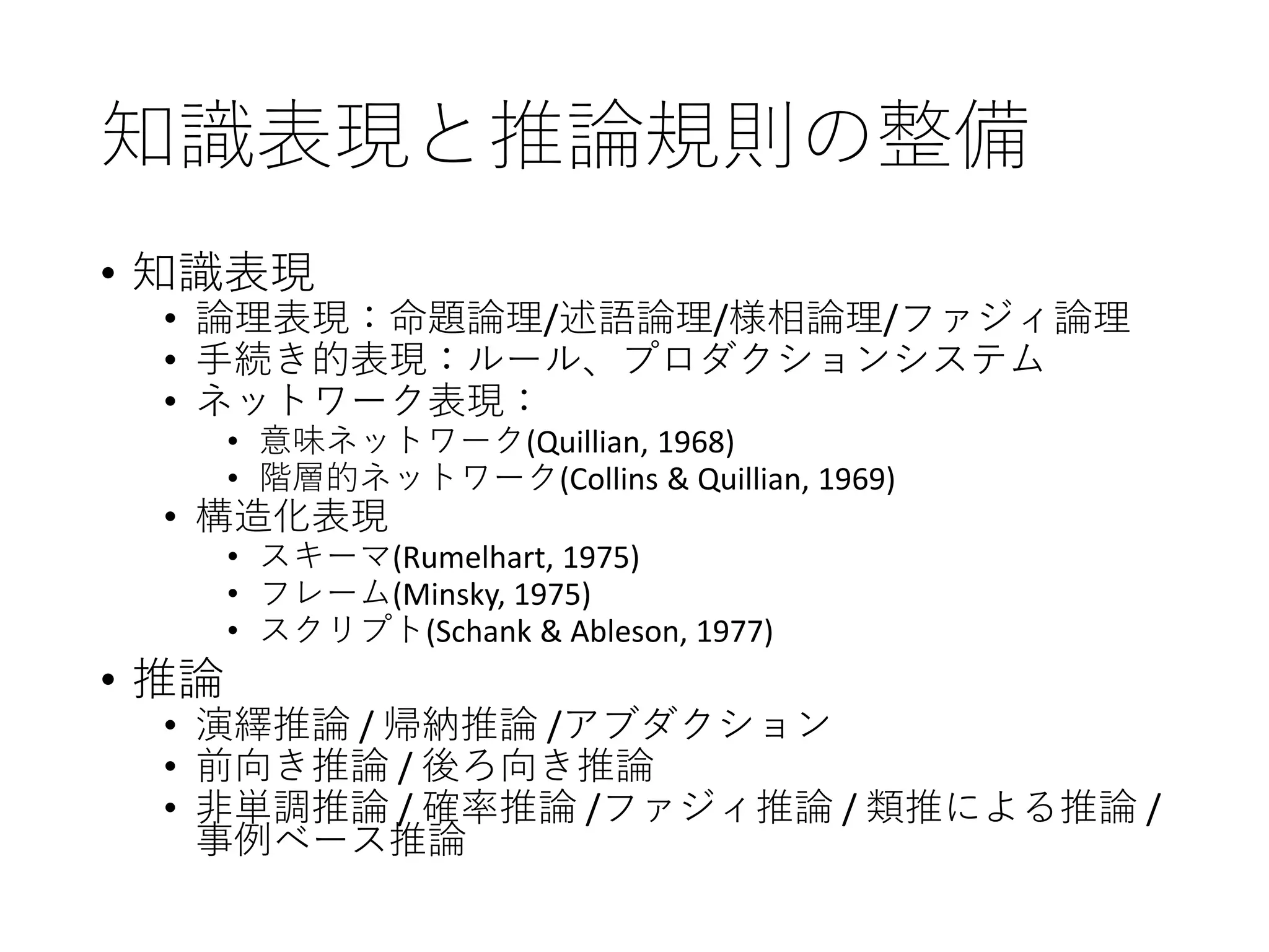 知識表現と推論規則の整備
• 知識表現
• 論理表現：命題論理/述語論理/様相論理/ファジィ論理
• 手続き的表現：ルール、プロダクションシステム
• ネットワーク表現：
• 意味ネットワーク(Quillian, 1968)
• 階層的ネットワーク(Collins & Quillian, 1969)
• 構造化表現
• スキーマ(Rumelhart, 1975)
• フレーム(Minsky, 1975)
• スクリプト(Schank & Ableson, 1977)
• 推論
• 演繹推論 / 帰納推論 /アブダクション
• 前向き推論 / 後ろ向き推論
• 非単調推論 / 確率推論 /ファジィ推論 / 類推による推論 /
事例ベース推論
 