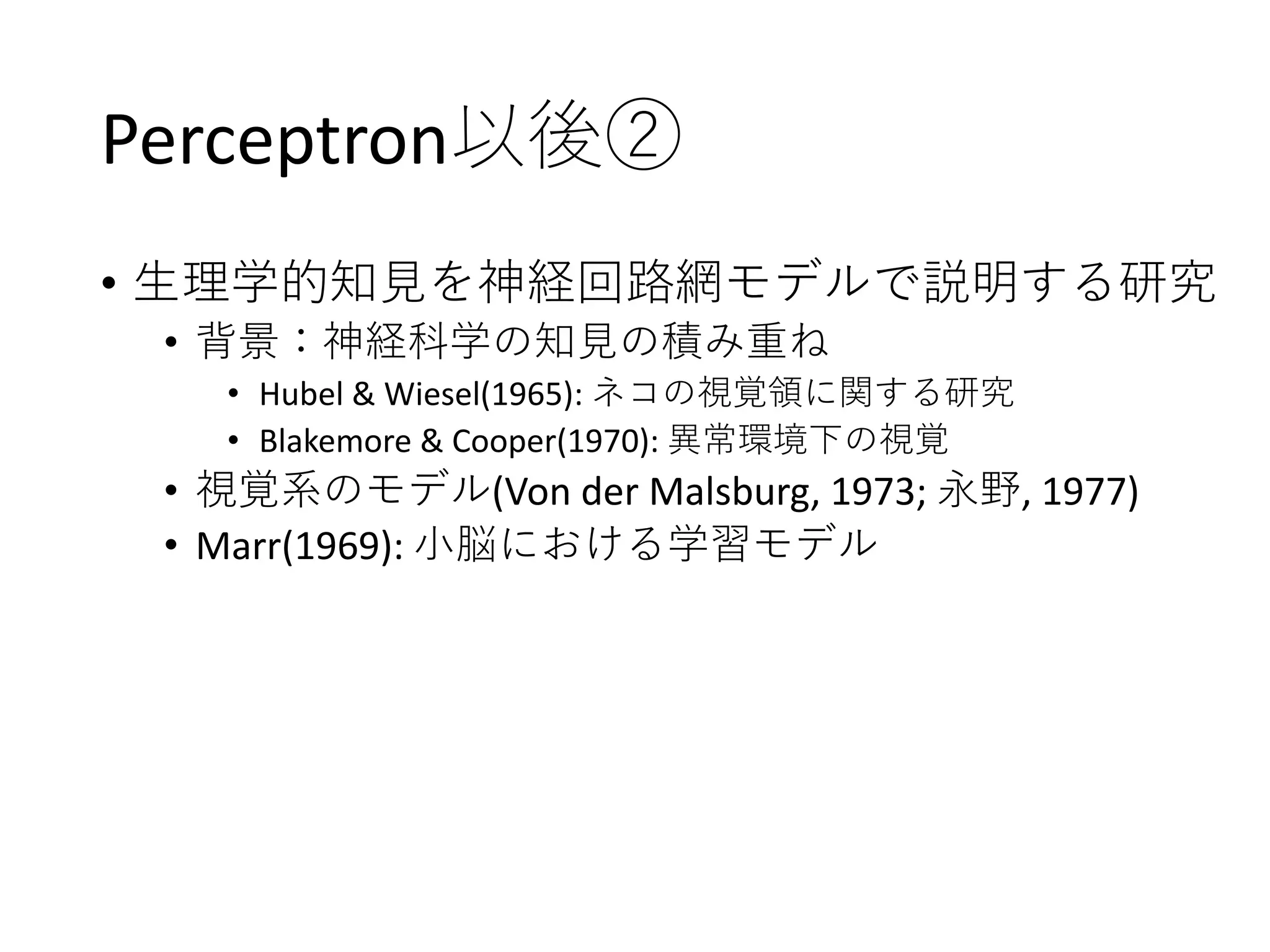 Perceptron以後②
• 生理学的知見を神経回路網モデルで説明する研究
• 背景：神経科学の知見の積み重ね
• Hubel & Wiesel(1965): ネコの視覚領に関する研究
• Blakemore & Cooper(1970): 異常環境下の視覚
• 視覚系のモデル(Von der Malsburg, 1973; 永野, 1977)
• Marr(1969): 小脳における学習モデル
 