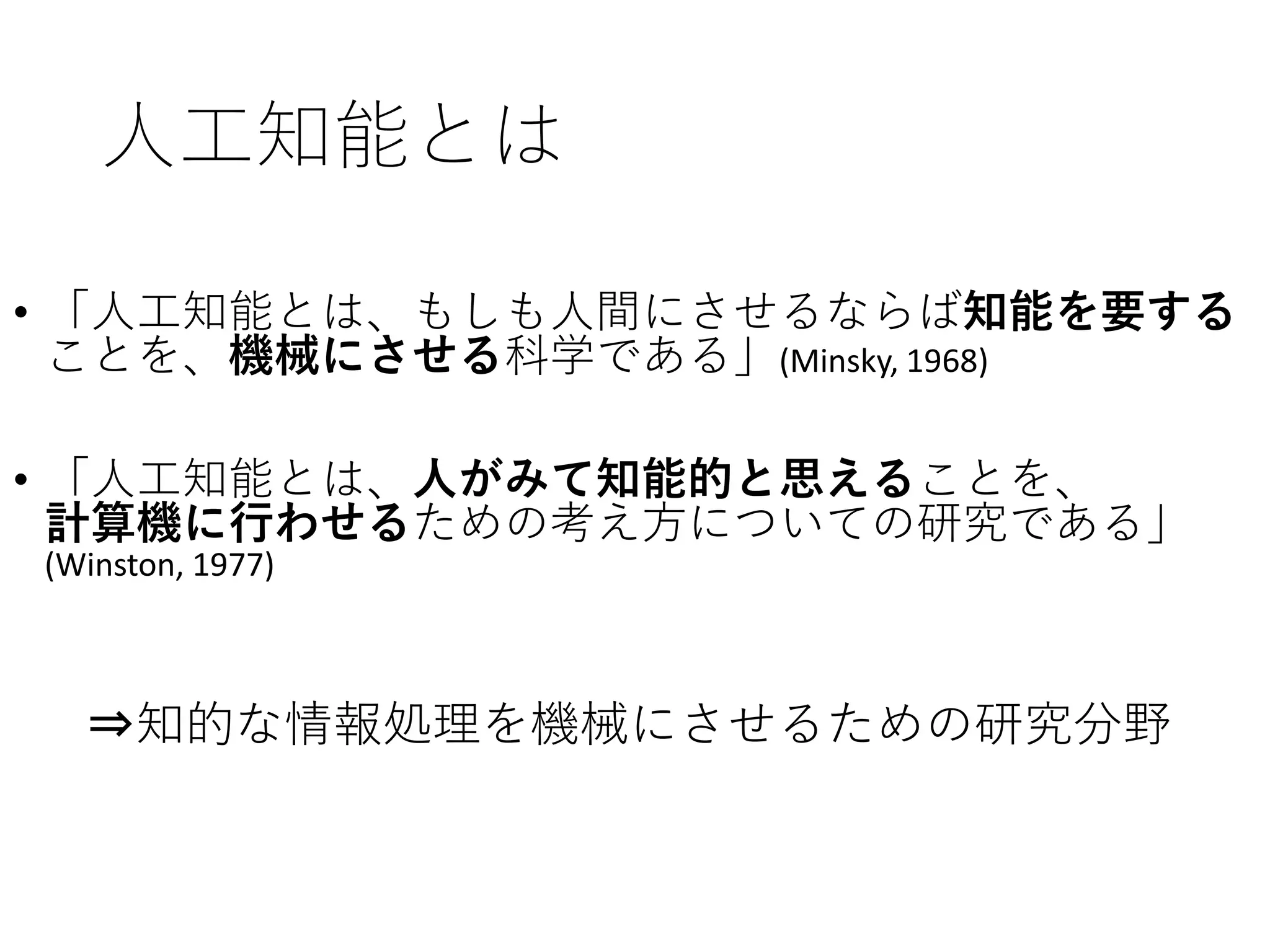 人工知能とは
• 「人工知能とは、もしも人間にさせるならば知能を要する
ことを、機械にさせる科学である」(Minsky, 1968)
• 「人工知能とは、人がみて知能的と思えることを、
計算機に行わせるための考え方についての研究である」
(Winston, 1977)
⇒知的な情報処理を機械にさせるための研究分野
 