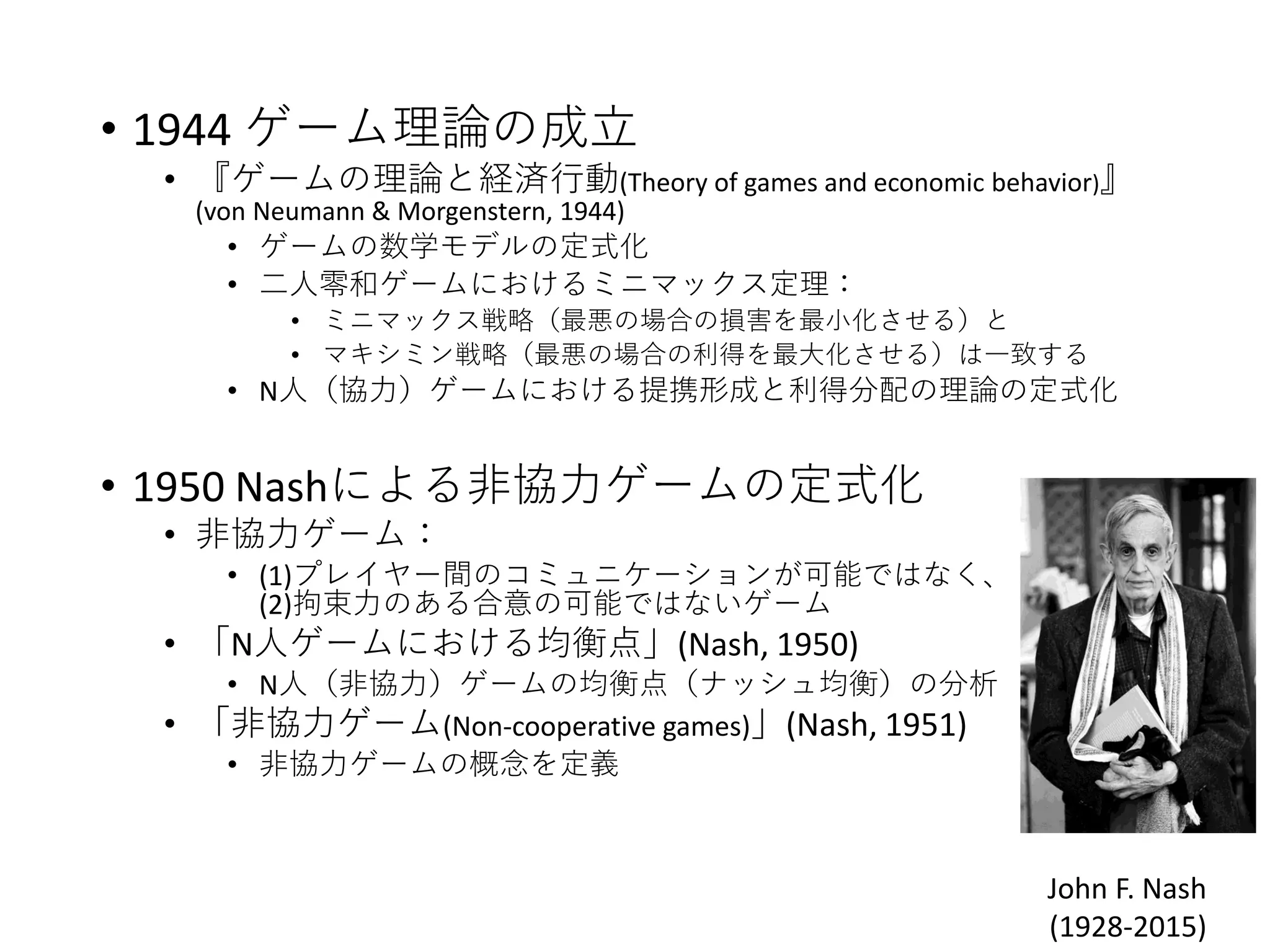 • 1944 ゲーム理論の成立
• 『ゲームの理論と経済行動(Theory of games and economic behavior)』
(von Neumann & Morgenstern, 1944)
• ゲームの数学モデルの定式化
• 二人零和ゲームにおけるミニマックス定理：
• ミニマックス戦略（最悪の場合の損害を最小化させる）と
• マキシミン戦略（最悪の場合の利得を最大化させる）は一致する
• N人（協力）ゲームにおける提携形成と利得分配の理論の定式化
• 1950 Nashによる非協力ゲームの定式化
• 非協力ゲーム：
• (1)プレイヤー間のコミュニケーションが可能ではなく、
(2)拘束力のある合意の可能ではないゲーム
• 「N人ゲームにおける均衡点」(Nash, 1950)
• N人（非協力）ゲームの均衡点（ナッシュ均衡）の分析
• 「非協力ゲーム(Non-cooperative games)」(Nash, 1951)
• 非協力ゲームの概念を定義
John F. Nash
(1928-2015)
 