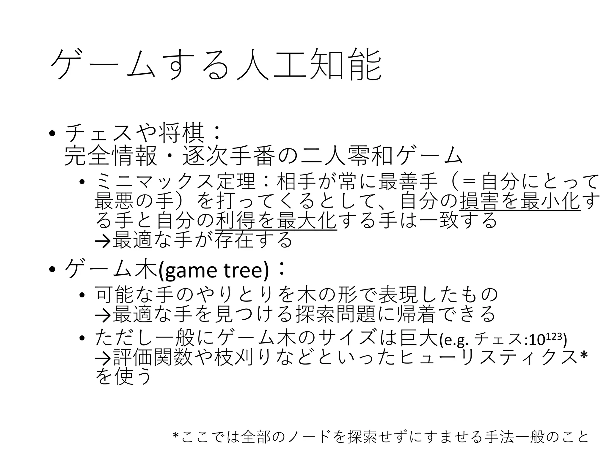 ゲームする人工知能
• チェスや将棋：
完全情報・逐次手番の二人零和ゲーム
• ミニマックス定理：相手が常に最善手（＝自分にとって
最悪の手）を打ってくるとして、自分の損害を最小化す
る手と自分の利得を最大化する手は一致する
→最適な手が存在する
• ゲーム木(game tree)：
• 可能な手のやりとりを木の形で表現したもの
→最適な手を見つける探索問題に帰着できる
• ただし一般にゲーム木のサイズは巨大(e.g. チェス:10123)
→評価関数や枝刈りなどといったヒューリスティクス*
を使う
*ここでは全部のノードを探索せずにすませる手法一般のこと
 