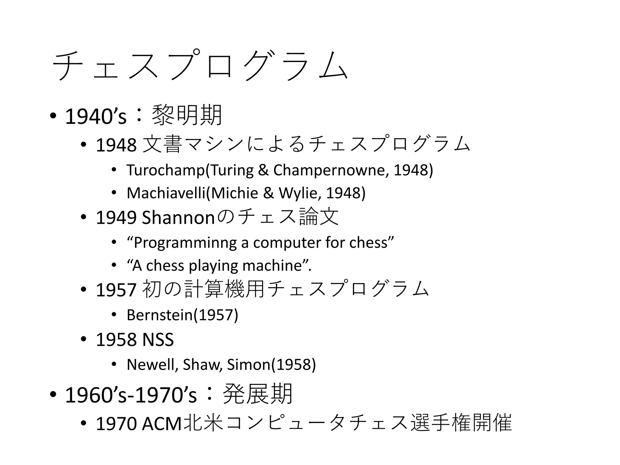 チェスプログラム
• 1940’s：黎明期
• 1948 文書マシンによるチェスプログラム
• Turochamp(Turing & Champernowne, 1948)
• Machiavelli(Michie & Wylie, 1948)
• 1949 Shannonのチェス論文
• “Programminng a computer for chess”
• “A chess playing machine”.
• 1957 初の計算機用チェスプログラム
• Bernstein(1957)
• 1958 NSS
• Newell, Shaw, Simon(1958)
• 1960’s-1970’s：発展期
• 1970 ACM北米コンピュータチェス選手権開催
 