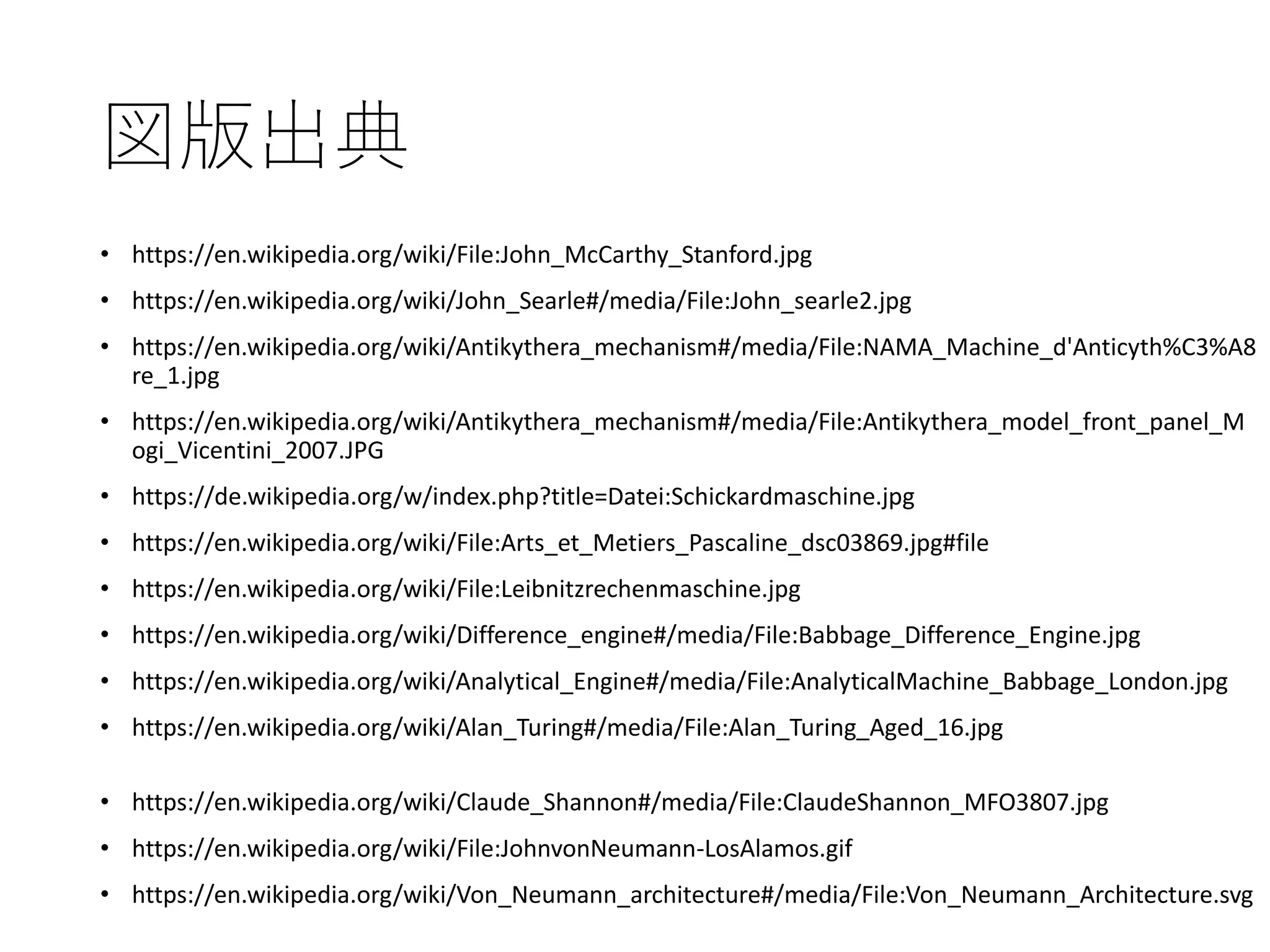 図版出典
• https://en.wikipedia.org/wiki/File:John_McCarthy_Stanford.jpg
• https://en.wikipedia.org/wiki/John_Searle#/media/File:John_searle2.jpg
• https://en.wikipedia.org/wiki/Antikythera_mechanism#/media/File:NAMA_Machine_d'Anticyth%C3%A8
re_1.jpg
• https://en.wikipedia.org/wiki/Antikythera_mechanism#/media/File:Antikythera_model_front_panel_M
ogi_Vicentini_2007.JPG
• https://de.wikipedia.org/w/index.php?title=Datei:Schickardmaschine.jpg
• https://en.wikipedia.org/wiki/File:Arts_et_Metiers_Pascaline_dsc03869.jpg#file
• https://en.wikipedia.org/wiki/File:Leibnitzrechenmaschine.jpg
• https://en.wikipedia.org/wiki/Difference_engine#/media/File:Babbage_Difference_Engine.jpg
• https://en.wikipedia.org/wiki/Analytical_Engine#/media/File:AnalyticalMachine_Babbage_London.jpg
• https://en.wikipedia.org/wiki/Alan_Turing#/media/File:Alan_Turing_Aged_16.jpg
• https://en.wikipedia.org/wiki/Claude_Shannon#/media/File:ClaudeShannon_MFO3807.jpg
• https://en.wikipedia.org/wiki/File:JohnvonNeumann-LosAlamos.gif
• https://en.wikipedia.org/wiki/Von_Neumann_architecture#/media/File:Von_Neumann_Architecture.svg
 
