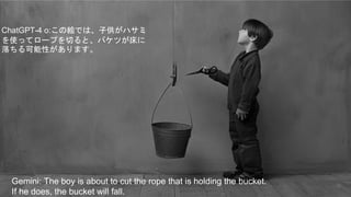 14
Gemini: The boy is about to cut the rope that is holding the bucket.
If he does, the bucket will fall.
ChatGPT-4 o:この絵では、子供がハサミ
を使ってロープを切ると、バケツが床に
落ちる可能性があります。
 