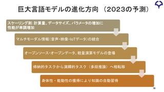 巨大言語モデルの進化方向 （２０２３の予測）
スケーリング則：計算量、データサイズ、パラメータの増加に
性能が単調増加
マルチモーダル情報（音声・映像・IoTデータ）の統合
オープンソース・オープンデータ、軽量演算モデルの登場
帰納的タスクから演繹的タスク（多段推論）へ相転移
身体性・能動性の獲得により知識の自動習得
18
 