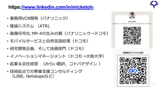 • 業務用VCR開発（パナソニック）
• 推論システム （ATR)
• 画像符号化 MP-4の生みの親（パナソニック→ドコモ）
• モバイルサービスと自然言語処理（ドコモ）
• 研究開発企画、そして投資部門（ドコモ）
• イノベーションマネージメント（ドコモ→大阪大学）
• 起業＆会社経営 （みらい翻訳，コトバデザイン ）
• 技術起点での事業支援コンサルティング
（LINE, Netskopeなど）
https://www.linkedin.com/in/micketoh/
2
 