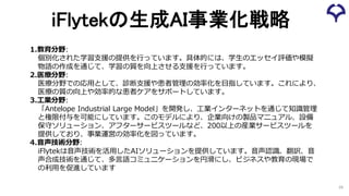 iFlytekの生成AI事業化戦略
29
1.教育分野:
個別化された学習支援の提供を行っています。具体的には、学生のエッセイ評価や模擬
物語の作成を通じて、学習の質を向上させる支援を行っています。
2.医療分野:
医療分野での応用として、診断支援や患者管理の効率化を目指しています。これにより、
医療の質の向上や効率的な患者ケアをサポートしています。
3.工業分野:
「Antelope Industrial Large Model」を開発し、工業インターネットを通じて知識管理
と権限付与を可能にしています。このモデルにより、企業向けの製品マニュアル、設備
保守ソリューション、アフターサービスツールなど、200以上の産業サービスツールを
提供しており、事業運営の効率化を図っています。
4.音声技術分野:
iFlytekは音声技術を活用したAIソリューションを提供しています。音声認識、翻訳、音
声合成技術を通じて、多言語コミュニケーションを円滑にし、ビジネスや教育の現場で
の利用を促進しています
 