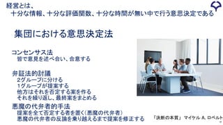 47
集団における意思決定法
コンセンサス法
皆で意見を述べ合い、合意する
弁証法的討議
２グループに分ける
１グループが提案する
他方はそれを否定する案を作る
それを繰り返し、最終案をまとめる
悪魔の代弁者的手法
提案を全て否定する者を置く（悪魔の代弁者）
悪魔の代弁者の反論を乗り越えるまで提案を修正する 「決断の本質」 マイケル A. ロベルト
経営とは、
十分な情報、十分な評価関数、十分な時間が無い中で行う意思決定である
 