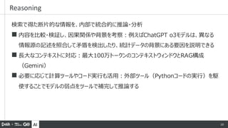 AI 10
検索で得た断片的な情報を、内部で統合的に推論・分析
◼ 内容を比較・検証し、因果関係や背景を考察：例えばChatGPT o3モデルは、異なる
情報源の記述を照合して矛盾を検出したり、統計データの背景にある要因を説明できる
◼ 長大なコンテキストに対応：最大100万トークンのコンテキストウィンドウとRAG構成
（Gemini）
◼ 必要に応じて計算ツールやコード実行も活用：外部ツール（Pythonコードの実行）を駆
使することでモデルの弱点をツールで補完して推論する
Reasoning
 