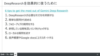 AI 20
6 tips to get the most out of Gemini Deep Research
1. DeepResearchが必要なタスクかを判断する
2. 簡単な質問から始める
3. フォローアップの質問をする
4. 参照している興味深いリンクをチェックする
5. ローカルな質問を試す
6. 音声概要やGoogle docsにエクスポートする
DeepResearchを効果的に使うために
 
