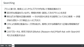 AI 9
プランに基づき、検索エンジンやウェブブラウザを用いて情報収集を行う
◼ 逐次的な推論を行いながら、情報を判断・選別して次のアクションを決定
◼ 例えば「まず基本定義を検索 → その内容から派生する疑問についてさらに検索 → 矛盾
があれば別ソースで検証」といったプロセス
◼ これにより探索と推論のループが形成され、質問に対する網羅的かつ正確な情報集約が
進む
◼ このアプローチは、研究で知られるReAct (Reason+Act)やSelf-Ask with Searchの
考え方を実践するもの
Searching
 