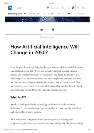 8/3/2020 LinkedIn
https://www.linkedin.com/post/edit/6695876514250145793/ 1/5
Add credit and caption
How Artificial Intelligence Will
Change in 2050?
Over the past decade, artificial intelligence has moved from a sci-fi dream to
a critical part of our daily lives. We use AI systems to interact with our
phones and speakers through voice assistants like Tesla-made Siri, Alexa,
and Google Car, Amazon monitors our browsing habits, and then products
we think we want. Google also decides what to buy and what results from
we want to give us based on our search functionality. Artificially intelligent
algorithms are here and they have already changed our lives
What is AI?
Artificial intelligence is the technology of the future. In the textbook
definition, AI is a simulation of human intelligence processes by machines
and especially computer systems.
AI is a branch of computer science that is capable of building and
implementing intelligent systems that behave intelligently like human beings
Publishing menu Normal Publish
Search
 