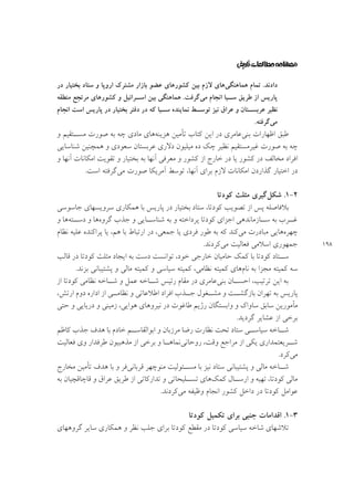 ‫ﺩﺍﺩﻧﺪ. ﺗﻤﺎﻡ ﻫﻤﺎﻫﻨﮕﻲﻫﺎﻱ ﻻﺯﻡ ﺑﻴﻦ ﻛﺸﻮﺭﻫﺎﻱ ﻋﻀﻮ ﺑﺎﺯﺍﺭ ﻣﺸﺘﺮﻙ ﺍﺭﻭﭘﺎ ﻭ ﺳﺘﺎﺩ ﺑﺨﺘﻴﺎﺭ ﺩﺭ‬
‫ﭘﺎﺭﻳﺲ ﺍﺯ ﻃﺮﻳﻖ ـﻴﺎ ﺍﻧﺠﺎﻡ ﻣﻲﮔﺮﻓﺖ. ﻫﻤﺎﻫﻨﮕﻲ ﺑﻴﻦ ـﺮﺍﺋﻴﻞ ﻭ ﻛﺸﻮﺭﻫﺎﻱ ﻣﺮﺗﺠﻊ ﻣﻨﻄﻘﻪ‬
‫ﺍﺳـ‬
‫ﺳـ‬

‫ـﻂ ﻧﻤﺎﻳﻨﺪﻩ ـﻴﺎ ﻛﻪ ﺩﺭ ﺩﻓﺘﺮ ﺑﺨﺘﻴﺎﺭ ﺩﺭ ﭘﺎﺭﻳﺲ ﺍﺳﺖ ﺍﻧﺠﺎﻡ‬
‫ﺳـ‬
‫ـﺘﺎﻥ ﻭ ﻋﺮﺍﻕ ﻧﻴﺰ ﺗﻮﺳـ‬
‫ﻧﻈﻴﺮ ﻋﺮﺑﺴـ‬

‫ﻣﻲﮔﺮﻓﺘﻪ.‬

‫ﻃﺒﻖ ﺍﻇﻬﺎﺭﺍﺕ ﺑﻨﻲﻋﺎﻣﺮﻱ ﺩﺭ ﺍﻳﻦ ﻛﺘﺎﺏ ﺗﺄﻣﻴﻦ ﻫﺰﻳﻨﻪﻫﺎﻱ ﻣﺎﺩﻱ ﭼﻪ ﺑﻪ ﺻﻮﺭﺕ ﻣﺴــﺘﻘﻴﻢ ﻭ‬
‫ﭼﻪ ﺑﻪ ﺻﻮﺭﺕ ﻏﻴﺮﻣﺴﺘﻘﻴﻢ ﻧﻈﻴﺮ ﭼﻚ ﺩﻩ ﻣﻴﻠﻴﻮﻥ ﺩﻻﺭﻱ ﻋﺮﺑﺴﺘﺎﻥ ﺳﻌﻮﺩﻱ ﻭ ﻫﻤﭽﻨﻴﻦ ﺷﻨﺎﺳﺎﻳﻲ‬
‫ﺍﻓﺮﺍﺩ ﻣﺨﺎﻟﻒ ﺩﺭ ﻛﺸﻮﺭ ﻳﺎ ﺩﺭ ﺧﺎﺭﺝ ﺍﺯ ﻛﺸﻮﺭ ﻭ ﻣﻌﺮﻓﻲ ﺁﻧﻬﺎ ﺑﻪ ﺑﺨﺘﻴﺎﺭ ﻭ ﺗﻘﻮﻳﺖ ﺍﻣﻜﺎﻧﺎﺕ ﺁﻧﻬﺎ ﻭ‬
‫ﺩﺭ ﺍﺧﺘﻴﺎﺭ ﮔﺬﺍﺭﺩﻥ ﺍﻣﻜﺎﻧﺎﺕ ﻻﺯﻡ ﺑﺮﺍﻱ ﺁﻧﻬﺎ، ﺗﻮﺳﻂ ﺁﻣﺮﻳﻜﺎ ﺻﻮﺭﺕ ﻣﻲﮔﺮﻓﺘﻪ ﺍﺳﺖ.‬

‫۸۹۱‬

‫۲-۱. ﺷﻜﻞﮔﻴﺮﻱ ﻣﺜﻠﺚ ﻛﻮﺩﺗﺎ‬
‫ﺑﻼﻓﺎﺻﻠﻪ ﭘﺲ ﺍﺯ ﺗﺼﻮﻳﺐ ﻛﻮﺩﺗﺎ، ﺳﺘﺎﺩ ﺑﺨﺘﻴﺎﺭ ﺩﺭ ﭘﺎﺭﻳﺲ ﺑﺎ ﻫﻤﻜﺎﺭﻱ ﺳﺮﻭﻳﺴﻬﺎﻱ ﺟﺎﺳﻮﺳﻲ‬
‫ﻏــﺮﺏ ﺑﻪ ﺳــﺎﺯﻣﺎﻧﺪﻫﻲ ﺍﺟﺰﺍﻱ ﻛﻮﺩﺗﺎ ﭘﺮﺩﺍﺧﺘﻪ ﻭ ﺑﻪ ﺷﻨﺎﺳــﺎﻳﻲ ﻭ ﺟﺬﺏ ﮔﺮﻭﻩﻫﺎ ﻭ ﺩﺳــﺘﻪﻫﺎ ﻭ‬
‫ﭼﻬﺮﻩﻫﺎﻳﻲ ﻣﺒﺎﺩﺭﺕ ﻣﻲﻛﻨﺪ ﻛﻪ ﺑﻪ ﻃﻮﺭ ﻓﺮﺩﻱ ﻳﺎ ﺟﻤﻌﻲ، ﺩﺭ ﺍﺭﺗﺒﺎﻁ ﺑﺎ ﻫﻢ، ﻳﺎ ﭘﺮﺍﻛﻨﺪﻩ ﻋﻠﻴﻪ ﻧﻈﺎﻡ‬
‫ﺟﻤﻬﻮﺭﻱ ﺍﺳﻼﻣﻲ ﻓﻌﺎﻟﻴﺖ ﻣﻲﻛﺮﺩﻧﺪ.‬
‫ﺳــﺘﺎﺩ ﻛﻮﺩﺗﺎ ﺑﺎ ﻛﻤﻚ ﺣﺎﻣﻴﺎﻥ ﺧﺎﺭﺟﻲ ﺧﻮﺩ، ﺗﻮﺍﻧﺴﺖ ﺩﺳﺖ ﺑﻪ ﺍﻳﺠﺎﺩ ﻣﺜﻠﺚ ﻛﻮﺩﺗﺎ ﺩﺭ ﻗﺎﻟﺐ‬
‫ﺳﻪ ﻛﻤﻴﺘﻪ ﻣﺠﺰﺍ ﺑﻪ ﻧﺎﻡﻫﺎﻱ ﻛﻤﻴﺘﻪ ﻧﻈﺎﻣﻲ، ﻛﻤﻴﺘﻪ ﺳﻴﺎﺳﻲ ﻭ ﻛﻤﻴﺘﻪ ﻣﺎﻟﻲ ﻭ ﭘﺸﺘﻴﺒﺎﻧﻲ ﺑﺰﻧﺪ.‬
‫ﺑﻪ ﺍﻳﻦ ﺗﺮﺗﻴﺐ، ﺍﺣﺴــﺎﻥ ﺑﻨﻲﻋﺎﻣﺮﻱ ﺩﺭ ﻣﻘﺎﻡ ﺭﺋﻴﺲ ﺷــﺎﺧﻪ ﻋﻤﻞ ﻭ ﺷــﺎﺧﻪ ﻧﻈﺎﻣﻲ ﻛﻮﺩﺗﺎ ﺍﺯ‬
‫ﭘﺎﺭﻳﺲ ﺑﻪ ﺗﻬﺮﺍﻥ ﺑﺎﺯﮔﺸــﺖ ﻭ ﻣﺸــﻐﻮﻝ ﺟــﺬﺏ ﺍﻓﺮﺍﺩ ﺍﻃﻼﻋﺎﺗﻲ ﻭ ﻧﻈﺎﻣــﻲ ﺍﺯ ﺍﺩﺍﺭﻩ ﺩﻭﻡ ﺍﺭﺗﺶ،‬
‫ﻣﺄﻣﻮﺭﻳﻦ ﺳﺎﺑﻖ ﺳﺎﻭﺍﻙ ﻭ ﻭﺍﺑﺴﺘﮕﺎﻥ ﺭﮊﻳﻢ ﻃﺎﻏﻮﺕ ﺩﺭ ﻧﻴﺮﻭﻫﺎﻱ ﻫﻮﺍﻳﻲ، ﺯﻣﻴﻨﻲ ﻭ ﺩﺭﻳﺎﻳﻲ ﻭ ﺣﺘﻲ‬
‫ﺑﺮﺧﻲ ﺍﺯ ﻋﺸﺎﻳﺮ ﮔﺮﺩﻳﺪ.‬
‫ﺷــﺎﺧﻪ ﺳﻴﺎﺳــﻲ ﺳﺘﺎﺩ ﺗﺤﺖ ﻧﻈﺎﺭﺕ ﺭﺿﺎ ﻣﺮﺯﺑﺎﻥ ﻭ ﺍﺑﻮﺍﻟﻘﺎﺳــﻢ ﺧﺎﺩﻡ ﺑﺎ ﻫﺪﻑ ﺟﺬﺏ ﻛﺎﻇﻢ‬
‫ﺷــﺮﻳﻌﺘﻤﺪﺍﺭﻱ ﻳﻜﻲ ﺍﺯ ﻣﺮﺍﺟﻊ ﻭﻗﺖ، ﺭﻭﺣﺎﻧﻲﻧﻤﺎﻫــﺎ ﻭ ﺑﺮﺧﻲ ﺍﺯ ﻣﺬﻫﺒﻴﻮﻥ ﻃﺮﻓﺪﺍﺭ ﻭﻱ ﻓﻌﺎﻟﻴﺖ‬
‫ﻣﻲﻛﺮﺩ.‬
‫ﺷــﺎﺧﻪ ﻣﺎﻟﻲ ﻭ ﭘﺸﺘﻴﺒﺎﻧﻲ ﺳﺘﺎﺩ ﻧﻴﺰ ﺑﺎ ﻣﺴــﺌﻮﻟﻴﺖ ﻣﻨﻮﭼﻬﺮ ﻗﺮﺑﺎﻧﻲﻓﺮ ﻭ ﺑﺎ ﻫﺪﻑ ﺗﺄﻣﻴﻦ ﻣﺨﺎﺭﺝ‬
‫ﻣﺎﻟﻲ ﻛﻮﺩﺗﺎ، ﺗﻬﻴﻪ ﻭ ﺍﺭﺳــﺎﻝ ﻛﻤﻚﻫﺎﻱ ﺗﺴــﻠﻴﺤﺎﺗﻲ ﻭ ﺗﺪﺍﺭﻛﺎﺗﻲ ﺍﺯ ﻃﺮﻳﻖ ﻋﺮﺍﻕ ﻭ ﻗﺎﭼﺎﻗﭽﻴﺎﻥ ﺑﻪ‬
‫ﻋﻮﺍﻣﻞ ﻛﻮﺩﺗﺎ ﺩﺭ ﺩﺍﺧﻞ ﻛﺸﻮﺭ ﺍﻧﺠﺎﻡ ﻭﻇﻴﻔﻪ ﻣﻲﻛﺮﺩﻧﺪ.‬
‫۳-۱. ﺍﻗﺪﺍﻣﺎﺕ ﺟﻨﺒﻲ ﺑﺮﺍﻱ ﺗﻜﻤﻴﻞ ﻛﻮﺩﺗﺎ‬
‫ﺗﻼﺷﻬﺎﻱ ﺷﺎﺧﻪ ﺳﻴﺎﺳﻲ ﻛﻮﺩﺗﺎ ﺩﺭ ﻣﻘﻄﻊ ﻛﻮﺩﺗﺎ ﺑﺮﺍﻱ ﺟﻠﺐ ﻧﻈﺮ ﻭ ﻫﻤﻜﺎﺭﻱ ﺳﺎﻳﺮ ﮔﺮﻭﻫﻬﺎﻱ‬

 