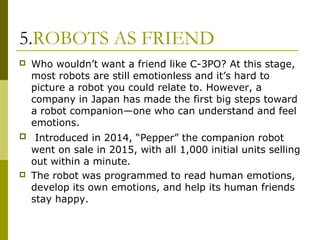 5.ROBOTS AS FRIEND
 Who wouldn’t want a friend like C-3PO? At this stage,
most robots are still emotionless and it’s hard to
picture a robot you could relate to. However, a
company in Japan has made the first big steps toward
a robot companion—one who can understand and feel
emotions.
 Introduced in 2014, “Pepper” the companion robot
went on sale in 2015, with all 1,000 initial units selling
out within a minute.
 The robot was programmed to read human emotions,
develop its own emotions, and help its human friends
stay happy.
 