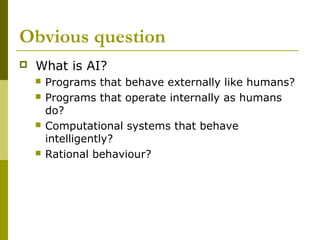 Obvious question
 What is AI?
 Programs that behave externally like humans?
 Programs that operate internally as humans
do?
 Computational systems that behave
intelligently?
 Rational behaviour?
 