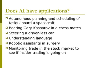 Does AI have applications?
 Autonomous planning and scheduling of
tasks aboard a spacecraft
 Beating Gary Kasparov in a chess match
 Steering a driver-less car
 Understanding language
 Robotic assistants in surgery
 Monitoring trade in the stock market to
see if insider trading is going on
 