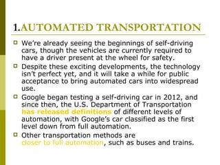 1.AUTOMATED TRANSPORTATION
 We’re already seeing the beginnings of self-driving
cars, though the vehicles are currently required to
have a driver present at the wheel for safety.
 Despite these exciting developments, the technology
isn’t perfect yet, and it will take a while for public
acceptance to bring automated cars into widespread
use.
 Google began testing a self-driving car in 2012, and
since then, the U.S. Department of Transportation
has released definitions of different levels of
automation, with Google’s car classified as the first
level down from full automation.
 Other transportation methods are
closer to full automation, such as buses and trains.
 