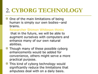 2. CYBORG TECHNOLOGY
 One of the main limitations of being
human is simply our own bodies—and
brains.
Researcher Shimon Whiteson thinks
that in the future, we will be able to
augment ourselves with computers and
enhance many of our own natural
abilities.
 Though many of these possible cyborg
enhancements would be added for
convenience, others might serve a more
practical purpose.
 This kind of cyborg technology would
significantly reduce the limitations that
amputees deal with on a daily basis.
 