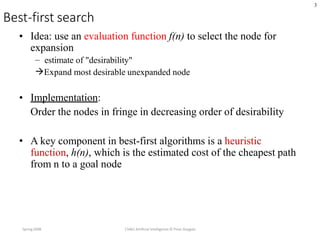 3
Best-first search
Spring2008 CS461 Artificial Intelligence © Pinar Duygulu
• Idea: use an evaluation function f(n) to select the node for
expansion
– estimate of "desirability"
Expand most desirable unexpanded node
• Implementation:
Order the nodes in fringe in decreasing order of desirability
• A key component in best-first algorithms is a heuristic
function, h(n), which is the estimated cost of the cheapest path
from n to a goal node
 