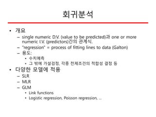 회귀분석
• 개요
– single numeric D.V. (value to be predicted)과 one or more
numeric I.V. (predictors)간의 관계식.
– "regression" = pro...
