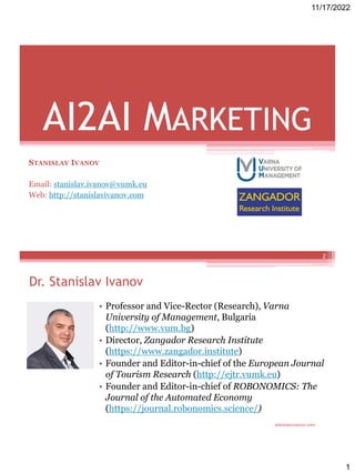 11/17/2022
1
AI2AI MARKETING
STANISLAV IVANOV
Email: stanislav.ivanov@vumk.eu
Web: http://stanislavivanov.com
stanislavivanov.com
Dr. Stanislav Ivanov
• Professor and Vice-Rector (Research), Varna
University of Management, Bulgaria
(http://www.vum.bg)
• Director, Zangador Research Institute
(https://www.zangador.institute)
• Founder and Editor-in-chief of the European Journal
of Tourism Research (http://ejtr.vumk.eu)
• Founder and Editor-in-chief of ROBONOMICS: The
Journal of the Automated Economy
(https://journal.robonomics.science/)
2
 