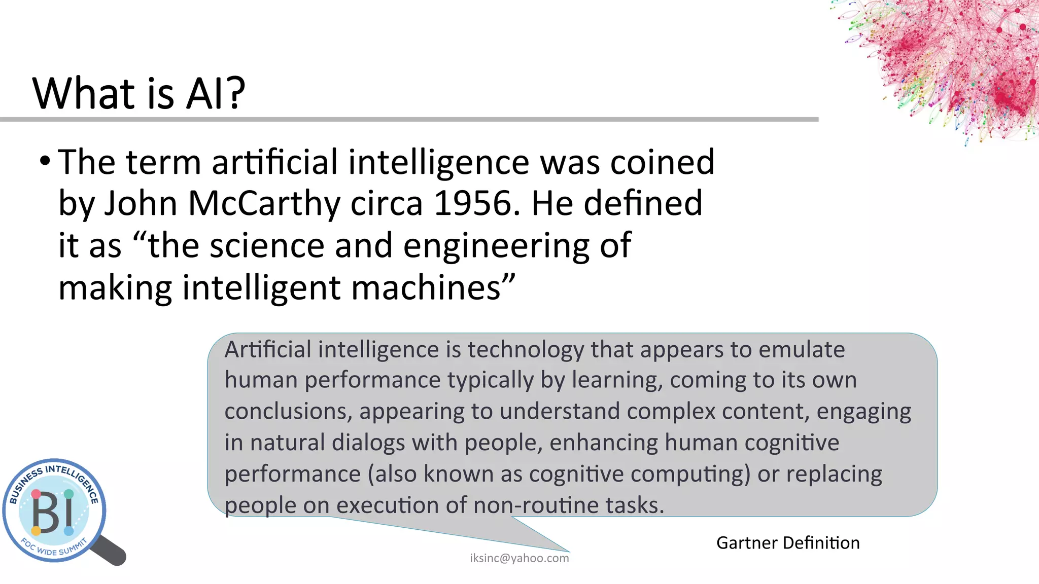 What  is  AI?
• The	
  term	
  ar0ﬁcial	
  intelligence	
  was	
  coined	
  
by	
  John	
  McCarthy	
  circa	
  1956.	
  He	
  deﬁned	
  
it	
  as	
  “the	
  science	
  and	
  engineering	
  of	
  
making	
  intelligent	
  machines”	
  
Ar0ﬁcial	
  intelligence	
  is	
  technology	
  that	
  appears	
  to	
  emulate	
  
human	
  performance	
  typically	
  by	
  learning,	
  coming	
  to	
  its	
  own	
  
conclusions,	
  appearing	
  to	
  understand	
  complex	
  content,	
  engaging	
  
in	
  natural	
  dialogs	
  with	
  people,	
  enhancing	
  human	
  cogni0ve	
  
performance	
  (also	
  known	
  as	
  cogni0ve	
  compu0ng)	
  or	
  replacing	
  
people	
  on	
  execu0on	
  of	
  non-­‐rou0ne	
  tasks.	
  	
  
Gartner	
  Deﬁni0on	
  
iksinc@yahoo.com	
  
 