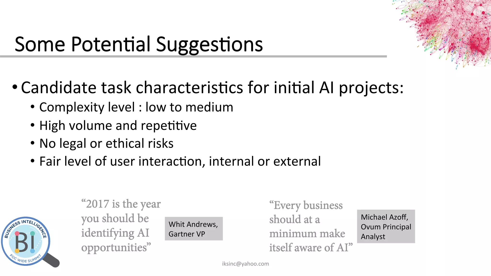 Some  Poten?al  Sugges?ons
• Candidate	
  task	
  characteris0cs	
  for	
  ini0al	
  AI	
  projects:	
  
•  Complexity	
  level	
  :	
  low	
  to	
  medium	
  
•  High	
  volume	
  and	
  repe00ve	
  
•  No	
  legal	
  or	
  ethical	
  risks	
  
•  Fair	
  level	
  of	
  user	
  interac0on,	
  internal	
  or	
  external	
  
	
  
iksinc@yahoo.com	
  
Whit	
  Andrews,	
  
Gartner	
  VP	
  
Michael	
  Azoﬀ,	
  
Ovum	
  Principal	
  
Analyst	
  
 