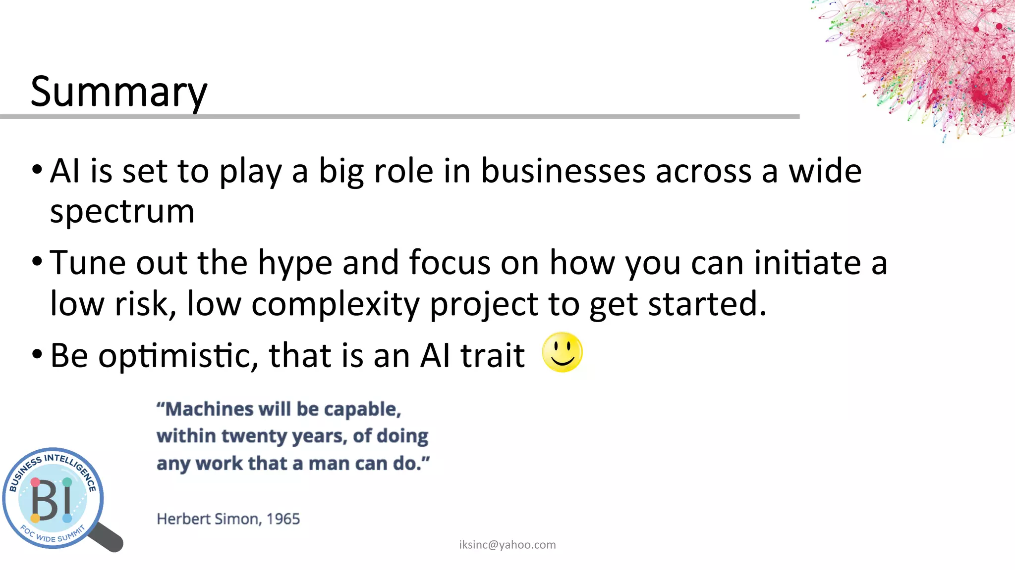 Summary
• AI	
  is	
  set	
  to	
  play	
  a	
  big	
  role	
  in	
  businesses	
  across	
  a	
  wide	
  
spectrum	
  
• Tune	
  out	
  the	
  hype	
  and	
  focus	
  on	
  how	
  you	
  can	
  ini0ate	
  a	
  
low	
  risk,	
  low	
  complexity	
  project	
  to	
  get	
  started.	
  
• Be	
  op0mis0c,	
  that	
  is	
  an	
  AI	
  trait	
  	
  
iksinc@yahoo.com	
  
 