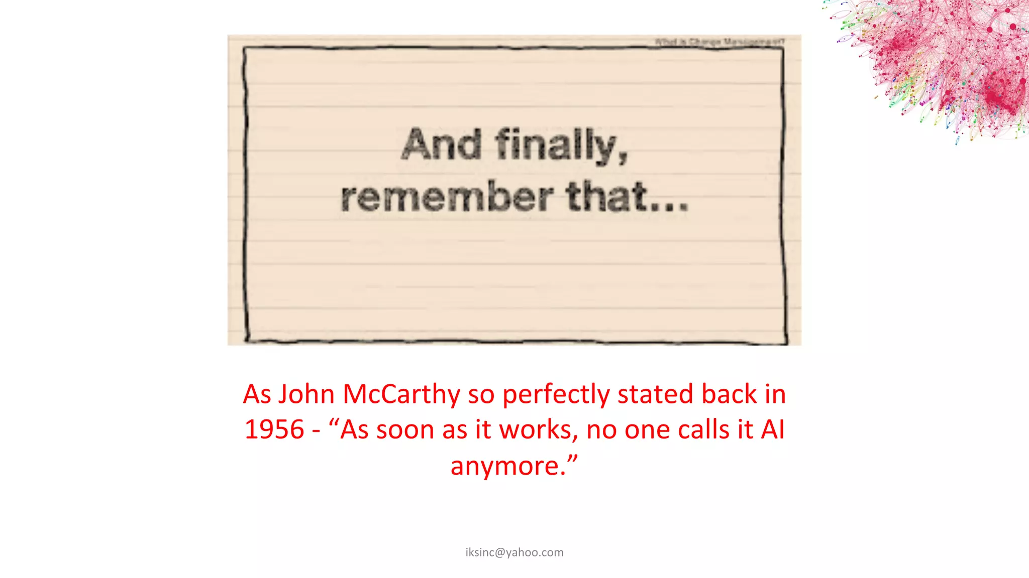 As	
  John	
  McCarthy	
  so	
  perfectly	
  stated	
  back	
  in	
  	
  
1956	
  -­‐	
  “As	
  soon	
  as	
  it	
  works,	
  no	
  one	
  calls	
  it	
  AI	
  	
  
anymore.”	
  
iksinc@yahoo.com	
  
 