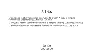 AI2 day
San Kim
2021.06.30
1. “Going on a vacation” tasks longer than “Going for a walk”: A Study of Temporal
Commonsense Understanding (EMNLP 19) – MCTACO
2. TORQUE: A Reading Comprehension Dataset of Temporal Ordering Questions (EMNLP 20)
3. Temporal Reasoning on Implicit Events from Distant Supervision (NAACL 21)-TRACIE
 