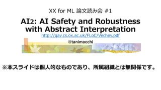 XX for ML 論文読み会 #1
AI2: AI Safety and Robustness
with Abstract Interpretation
http://qav.cs.ox.ac.uk/FLoC/Vechev.pdf
@tanimocchi
※本スライドは個人的なものであり、所属組織とは無関係です。
 